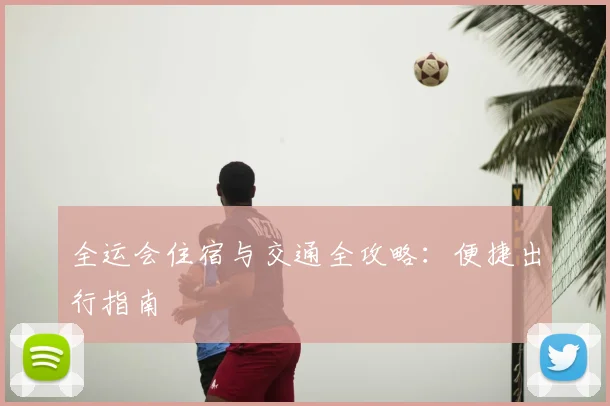 全运会住宿与交通全攻略：便捷出行指南