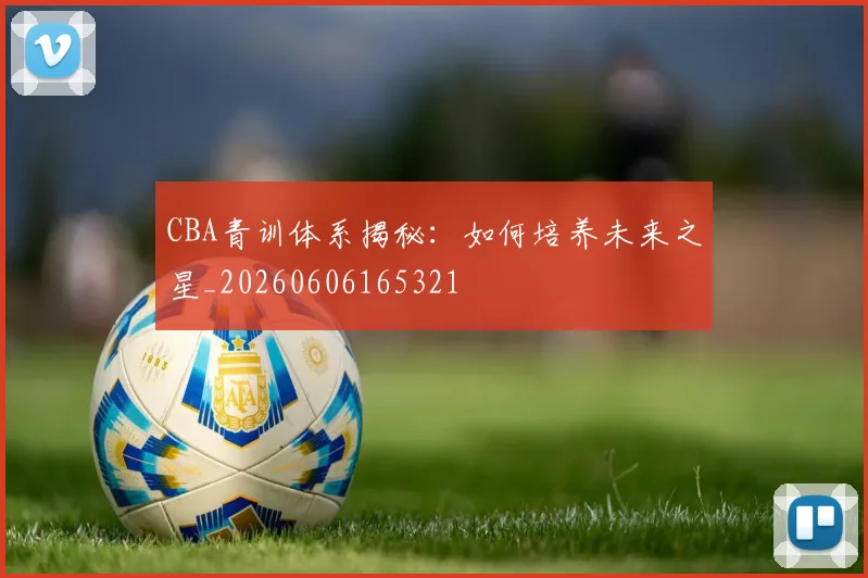 CBA青训体系揭秘：如何培养未来之星_20260606165321