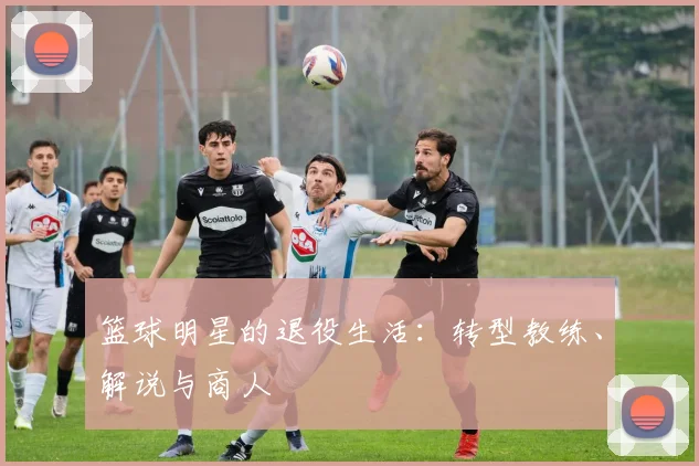 篮球明星的退役生活：转型教练、解说与商人