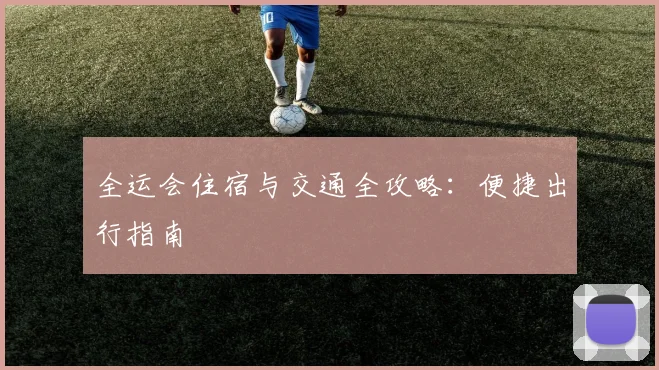 全运会住宿与交通全攻略：便捷出行指南